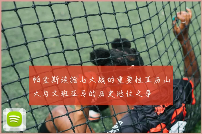帕金斯谈抢七大战的重要性亚历山大与文班亚马的历史地位之争