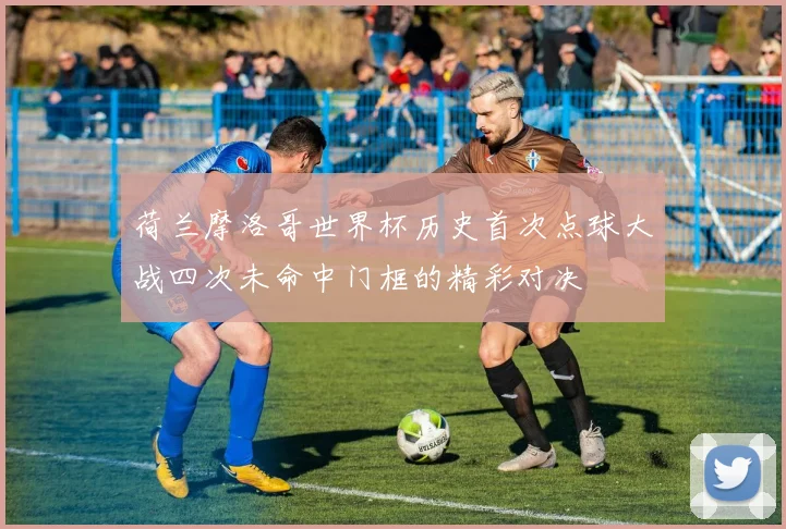 荷兰摩洛哥世界杯历史首次点球大战四次未命中门框的精彩对决