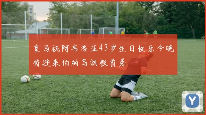 皇马祝阿韦洛亚43岁生日快乐今晚将迎来伯纳乌执教首秀