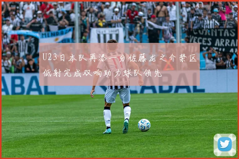 U23日本队再添一分佐藤龙之介禁区低射完成双响助力球队领先