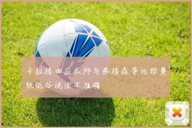 卡拉格回应瓜帅与弗格森争论称曼联低谷说法不准确