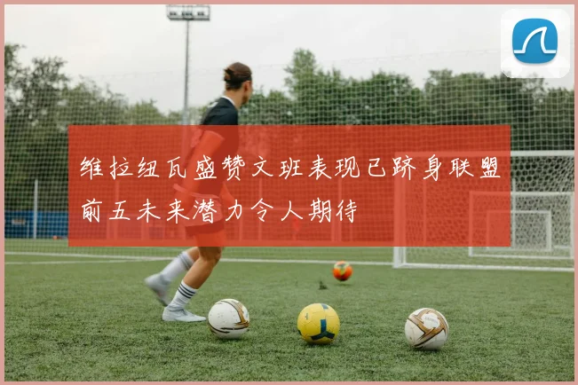 维拉纽瓦盛赞文班表现已跻身联盟前五未来潜力令人期待
