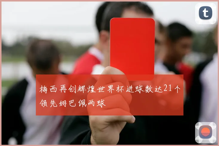 梅西再创辉煌世界杯进球数达21个领先姆巴佩两球