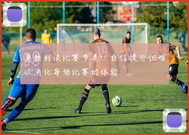 奥赖利谈比赛节奏：自信提升但难以消化每场比赛的体验