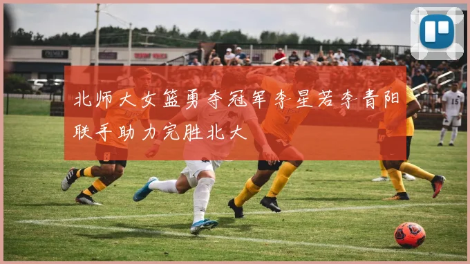 北师大女篮勇夺冠军李星若李青阳联手助力完胜北大