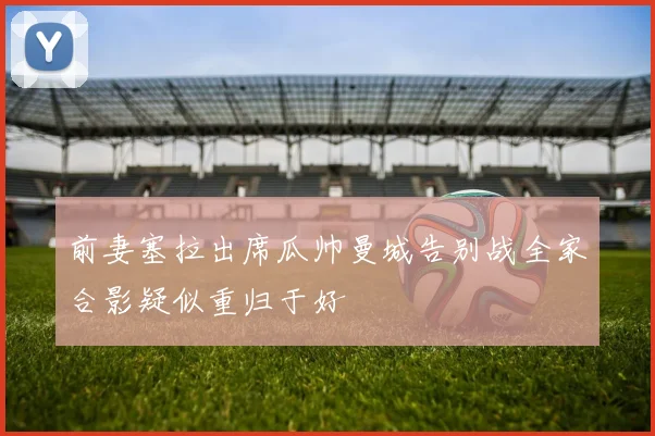 前妻塞拉出席瓜帅曼城告别战全家合影疑似重归于好