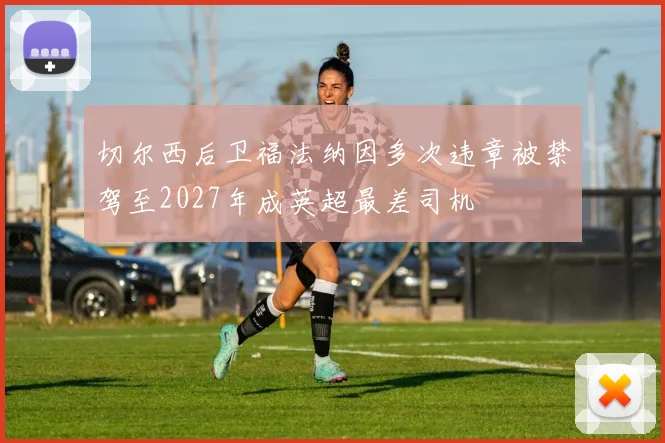 切尔西后卫福法纳因多次违章被禁驾至2027年成英超最差司机
