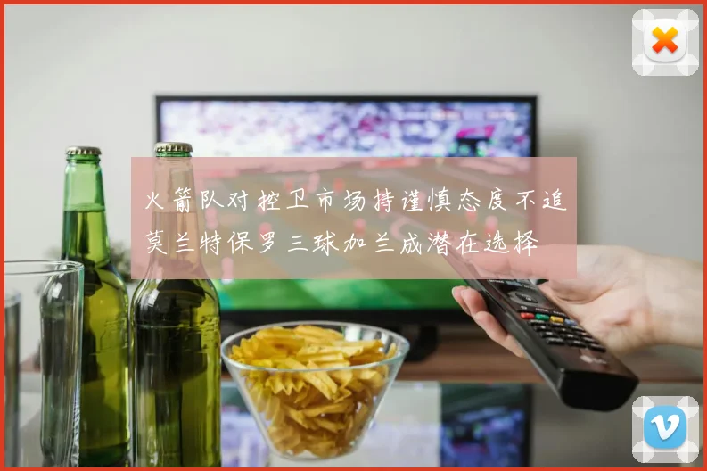 火箭队对控卫市场持谨慎态度不追莫兰特保罗三球加兰成潜在选择