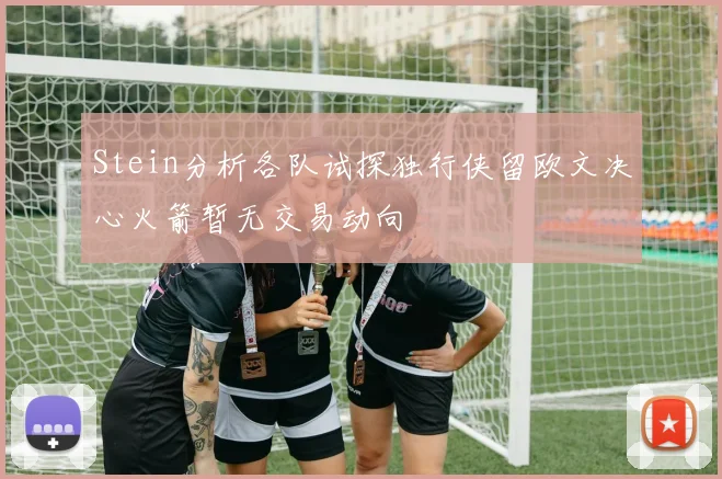 Stein分析各队试探独行侠留欧文决心火箭暂无交易动向