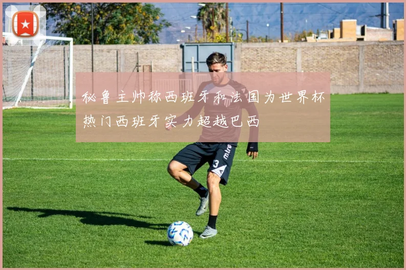 秘鲁主帅称西班牙和法国为世界杯热门西班牙实力超越巴西