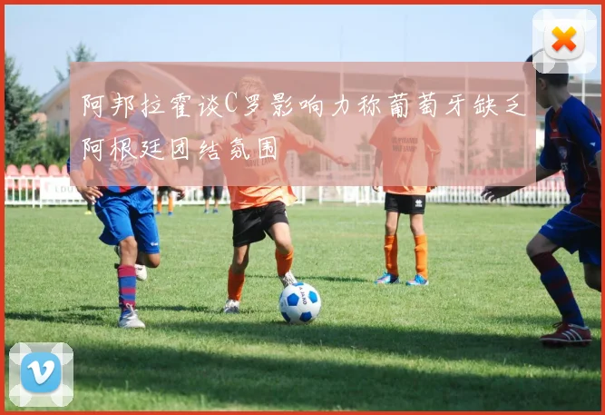阿邦拉霍谈C罗影响力称葡萄牙缺乏阿根廷团结氛围