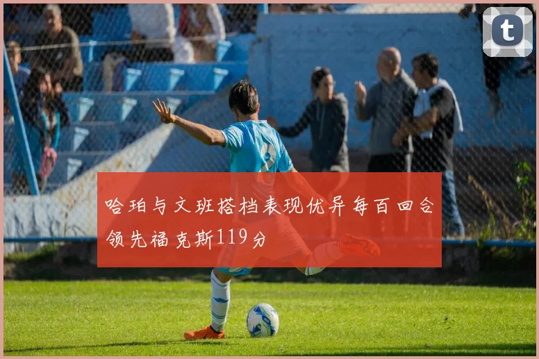 哈珀与文班搭档表现优异每百回合领先福克斯119分