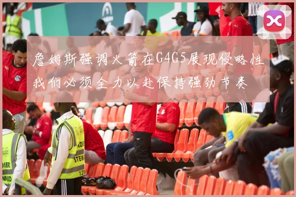 詹姆斯强调火箭在G4G5展现侵略性我们必须全力以赴保持强劲节奏