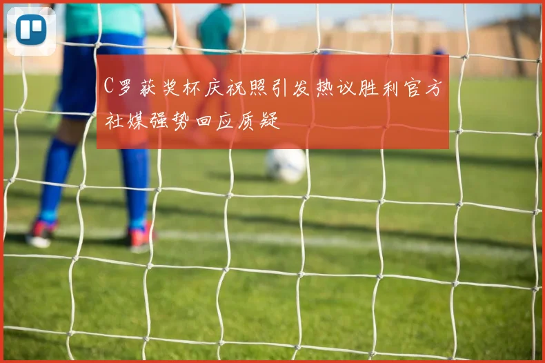 C罗获奖杯庆祝照引发热议胜利官方社媒强势回应质疑
