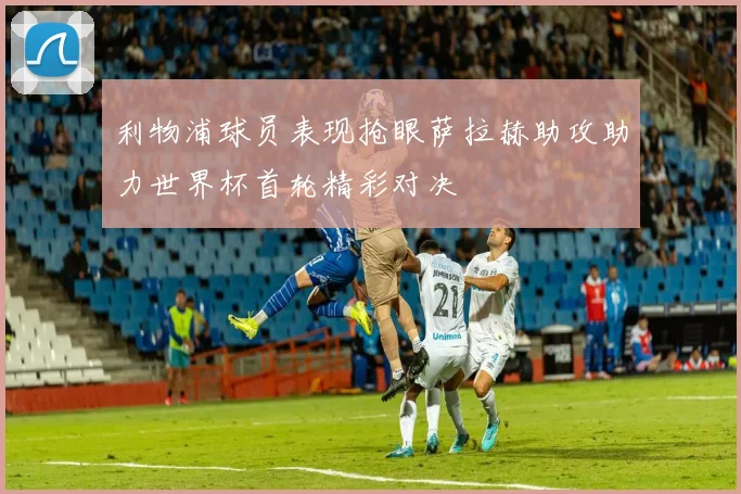 利物浦球员表现抢眼萨拉赫助攻助力世界杯首轮精彩对决