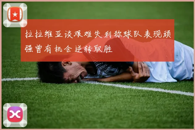 拉拉维亚谈艰难失利称球队表现顽强曾有机会逆转取胜