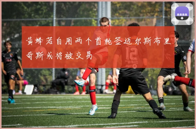 黄蜂若自用两个首轮签迈尔斯布里奇斯或将被交易