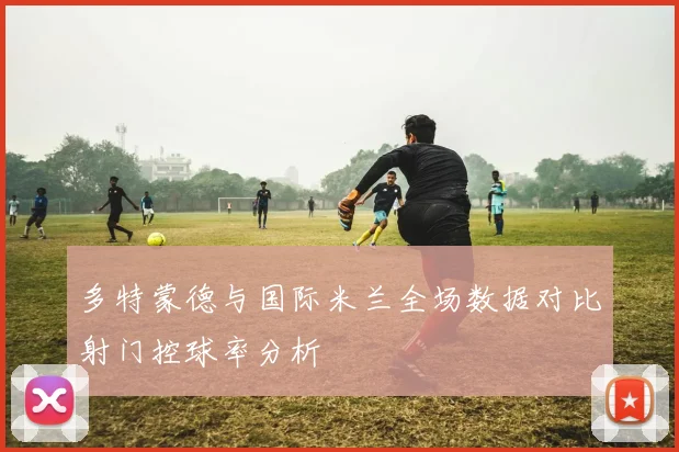 多特蒙德与国际米兰全场数据对比射门控球率分析