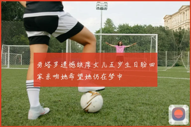 劳塔罗遗憾缺席女儿五岁生日盼回家亲吻她希望她仍在梦中
